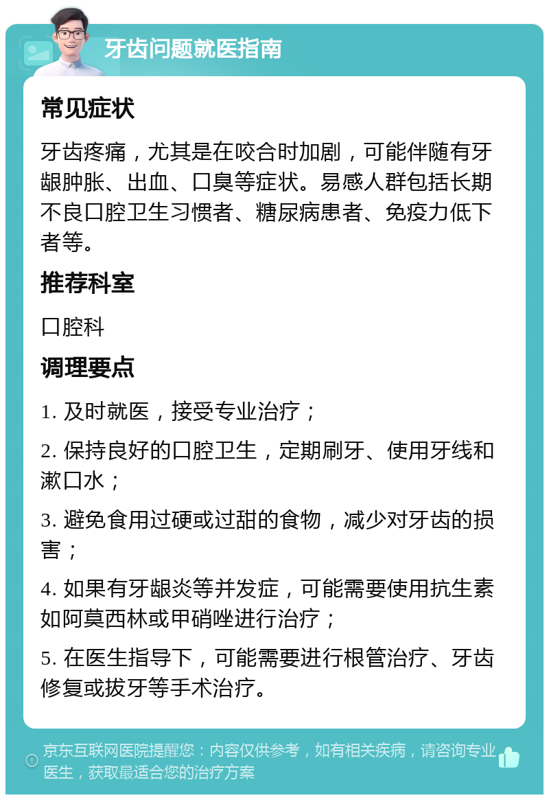 牙齿问题就医指南 常见症状 牙齿疼痛，尤其是在咬合时加剧，可能伴随有牙龈肿胀、出血、口臭等症状。易感人群包括长期不良口腔卫生习惯者、糖尿病患者、免疫力低下者等。 推荐科室 口腔科 调理要点 1. 及时就医，接受专业治疗； 2. 保持良好的口腔卫生，定期刷牙、使用牙线和漱口水； 3. 避免食用过硬或过甜的食物，减少对牙齿的损害； 4. 如果有牙龈炎等并发症，可能需要使用抗生素如阿莫西林或甲硝唑进行治疗； 5. 在医生指导下，可能需要进行根管治疗、牙齿修复或拔牙等手术治疗。