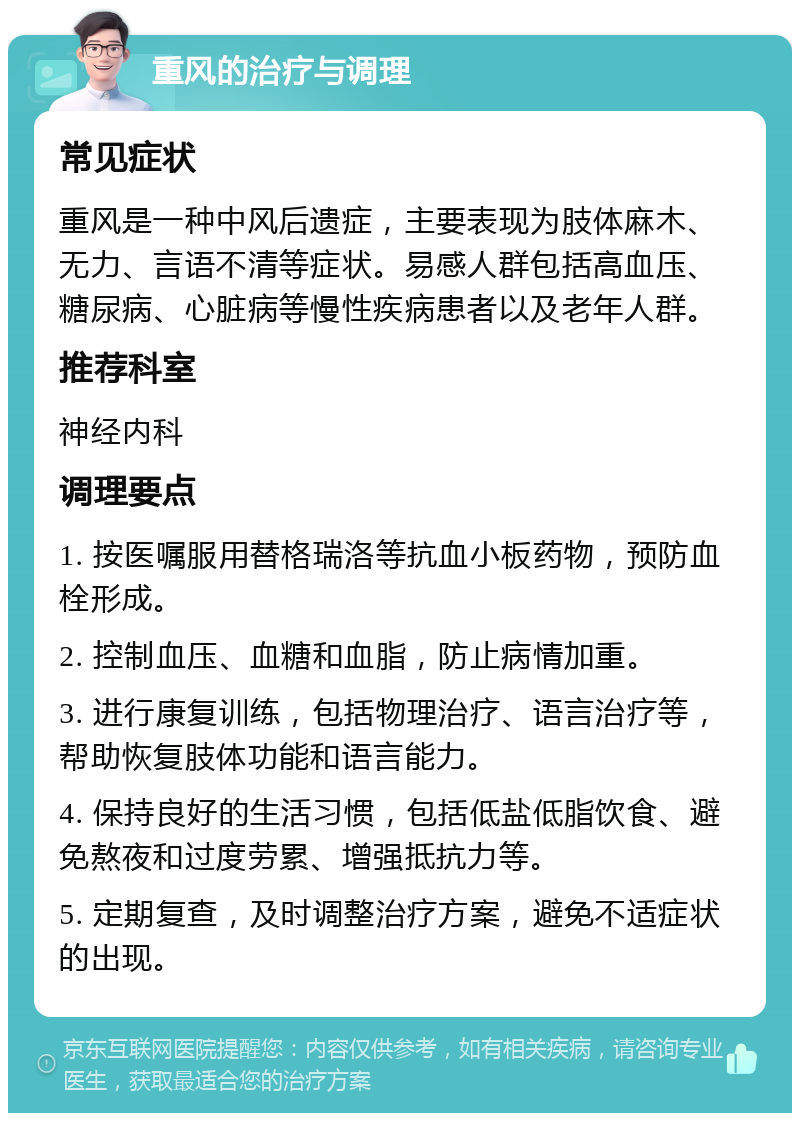 重风的治疗与调理 常见症状 重风是一种中风后遗症，主要表现为肢体麻木、无力、言语不清等症状。易感人群包括高血压、糖尿病、心脏病等慢性疾病患者以及老年人群。 推荐科室 神经内科 调理要点 1. 按医嘱服用替格瑞洛等抗血小板药物，预防血栓形成。 2. 控制血压、血糖和血脂，防止病情加重。 3. 进行康复训练，包括物理治疗、语言治疗等，帮助恢复肢体功能和语言能力。 4. 保持良好的生活习惯，包括低盐低脂饮食、避免熬夜和过度劳累、增强抵抗力等。 5. 定期复查，及时调整治疗方案，避免不适症状的出现。