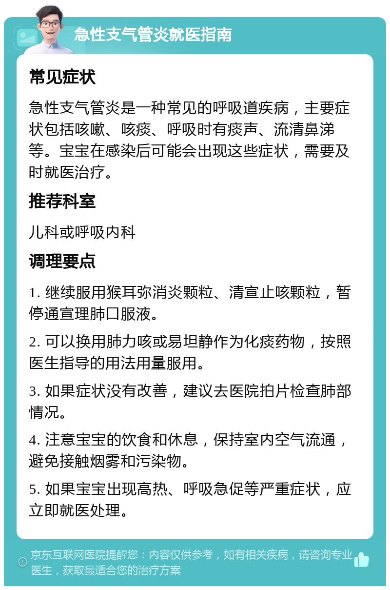 急性支气管炎就医指南 常见症状 急性支气管炎是一种常见的呼吸道疾病，主要症状包括咳嗽、咳痰、呼吸时有痰声、流清鼻涕等。宝宝在感染后可能会出现这些症状，需要及时就医治疗。 推荐科室 儿科或呼吸内科 调理要点 1. 继续服用猴耳弥消炎颗粒、清宣止咳颗粒，暂停通宣理肺口服液。 2. 可以换用肺力咳或易坦静作为化痰药物，按照医生指导的用法用量服用。 3. 如果症状没有改善，建议去医院拍片检查肺部情况。 4. 注意宝宝的饮食和休息，保持室内空气流通，避免接触烟雾和污染物。 5. 如果宝宝出现高热、呼吸急促等严重症状，应立即就医处理。