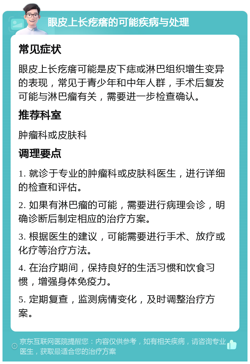 眼皮上长疙瘩的可能疾病与处理 常见症状 眼皮上长疙瘩可能是皮下痣或淋巴组织增生变异的表现，常见于青少年和中年人群，手术后复发可能与淋巴瘤有关，需要进一步检查确认。 推荐科室 肿瘤科或皮肤科 调理要点 1. 就诊于专业的肿瘤科或皮肤科医生，进行详细的检查和评估。 2. 如果有淋巴瘤的可能，需要进行病理会诊，明确诊断后制定相应的治疗方案。 3. 根据医生的建议，可能需要进行手术、放疗或化疗等治疗方法。 4. 在治疗期间，保持良好的生活习惯和饮食习惯，增强身体免疫力。 5. 定期复查，监测病情变化，及时调整治疗方案。