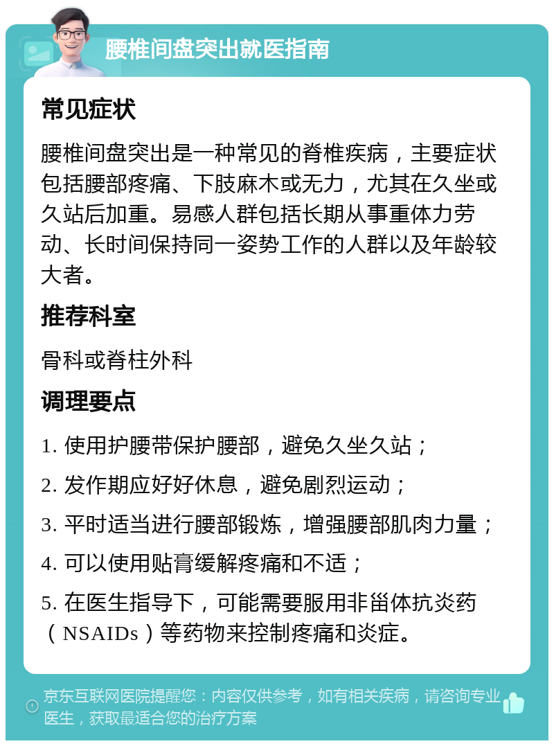 腰椎间盘突出就医指南 常见症状 腰椎间盘突出是一种常见的脊椎疾病，主要症状包括腰部疼痛、下肢麻木或无力，尤其在久坐或久站后加重。易感人群包括长期从事重体力劳动、长时间保持同一姿势工作的人群以及年龄较大者。 推荐科室 骨科或脊柱外科 调理要点 1. 使用护腰带保护腰部，避免久坐久站； 2. 发作期应好好休息，避免剧烈运动； 3. 平时适当进行腰部锻炼，增强腰部肌肉力量； 4. 可以使用贴膏缓解疼痛和不适； 5. 在医生指导下，可能需要服用非甾体抗炎药（NSAIDs）等药物来控制疼痛和炎症。