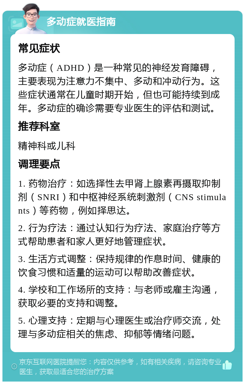 多动症就医指南 常见症状 多动症（ADHD）是一种常见的神经发育障碍，主要表现为注意力不集中、多动和冲动行为。这些症状通常在儿童时期开始，但也可能持续到成年。多动症的确诊需要专业医生的评估和测试。 推荐科室 精神科或儿科 调理要点 1. 药物治疗：如选择性去甲肾上腺素再摄取抑制剂（SNRI）和中枢神经系统刺激剂（CNS stimulants）等药物，例如择思达。 2. 行为疗法：通过认知行为疗法、家庭治疗等方式帮助患者和家人更好地管理症状。 3. 生活方式调整：保持规律的作息时间、健康的饮食习惯和适量的运动可以帮助改善症状。 4. 学校和工作场所的支持：与老师或雇主沟通，获取必要的支持和调整。 5. 心理支持：定期与心理医生或治疗师交流，处理与多动症相关的焦虑、抑郁等情绪问题。