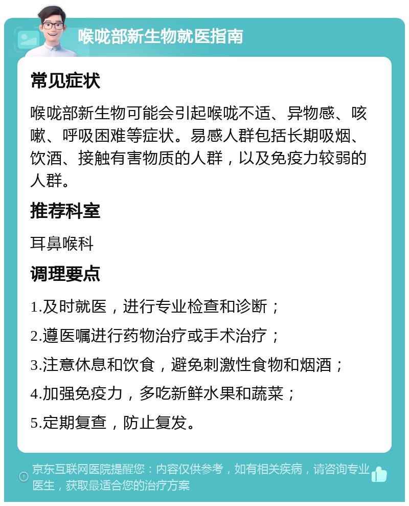 喉咙部新生物就医指南 常见症状 喉咙部新生物可能会引起喉咙不适、异物感、咳嗽、呼吸困难等症状。易感人群包括长期吸烟、饮酒、接触有害物质的人群，以及免疫力较弱的人群。 推荐科室 耳鼻喉科 调理要点 1.及时就医，进行专业检查和诊断； 2.遵医嘱进行药物治疗或手术治疗； 3.注意休息和饮食，避免刺激性食物和烟酒； 4.加强免疫力，多吃新鲜水果和蔬菜； 5.定期复查，防止复发。