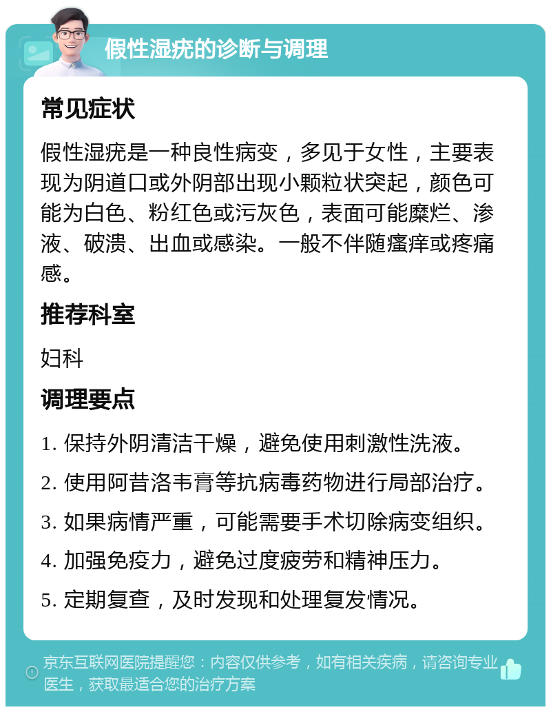 假性湿疣的诊断与调理 常见症状 假性湿疣是一种良性病变，多见于女性，主要表现为阴道口或外阴部出现小颗粒状突起，颜色可能为白色、粉红色或污灰色，表面可能糜烂、渗液、破溃、出血或感染。一般不伴随瘙痒或疼痛感。 推荐科室 妇科 调理要点 1. 保持外阴清洁干燥，避免使用刺激性洗液。 2. 使用阿昔洛韦膏等抗病毒药物进行局部治疗。 3. 如果病情严重，可能需要手术切除病变组织。 4. 加强免疫力，避免过度疲劳和精神压力。 5. 定期复查，及时发现和处理复发情况。