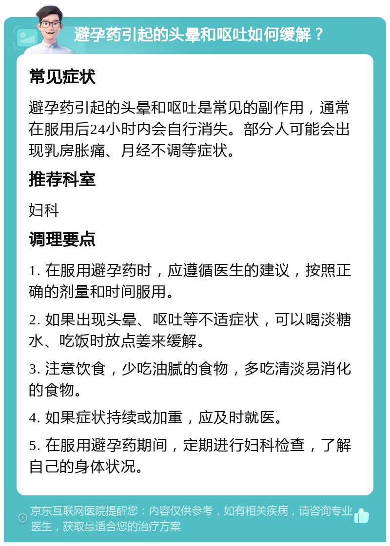 避孕药引起的头晕和呕吐如何缓解？ 常见症状 避孕药引起的头晕和呕吐是常见的副作用，通常在服用后24小时内会自行消失。部分人可能会出现乳房胀痛、月经不调等症状。 推荐科室 妇科 调理要点 1. 在服用避孕药时，应遵循医生的建议，按照正确的剂量和时间服用。 2. 如果出现头晕、呕吐等不适症状，可以喝淡糖水、吃饭时放点姜来缓解。 3. 注意饮食，少吃油腻的食物，多吃清淡易消化的食物。 4. 如果症状持续或加重，应及时就医。 5. 在服用避孕药期间，定期进行妇科检查，了解自己的身体状况。