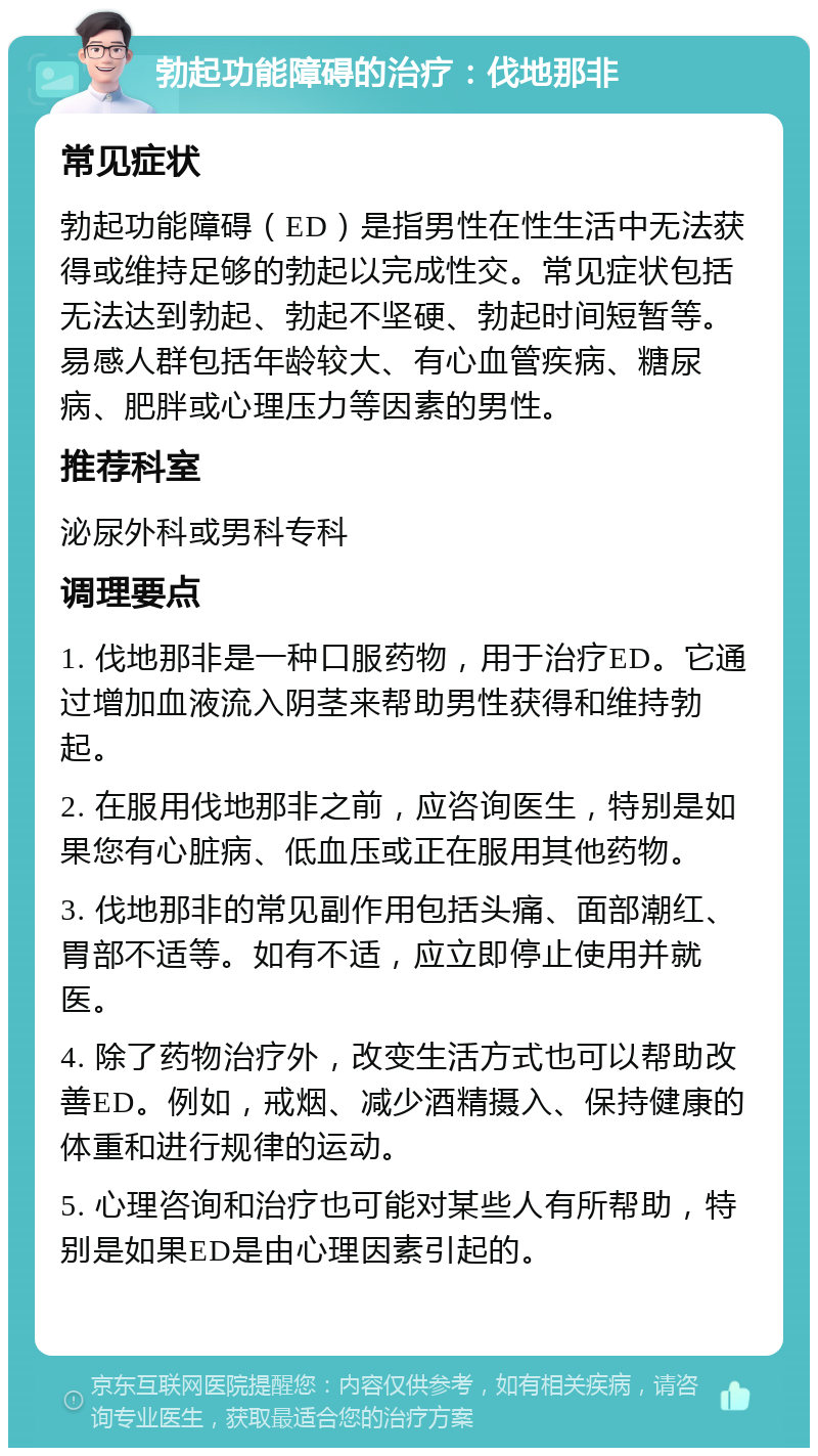 勃起功能障碍的治疗：伐地那非 常见症状 勃起功能障碍（ED）是指男性在性生活中无法获得或维持足够的勃起以完成性交。常见症状包括无法达到勃起、勃起不坚硬、勃起时间短暂等。易感人群包括年龄较大、有心血管疾病、糖尿病、肥胖或心理压力等因素的男性。 推荐科室 泌尿外科或男科专科 调理要点 1. 伐地那非是一种口服药物，用于治疗ED。它通过增加血液流入阴茎来帮助男性获得和维持勃起。 2. 在服用伐地那非之前，应咨询医生，特别是如果您有心脏病、低血压或正在服用其他药物。 3. 伐地那非的常见副作用包括头痛、面部潮红、胃部不适等。如有不适，应立即停止使用并就医。 4. 除了药物治疗外，改变生活方式也可以帮助改善ED。例如，戒烟、减少酒精摄入、保持健康的体重和进行规律的运动。 5. 心理咨询和治疗也可能对某些人有所帮助，特别是如果ED是由心理因素引起的。