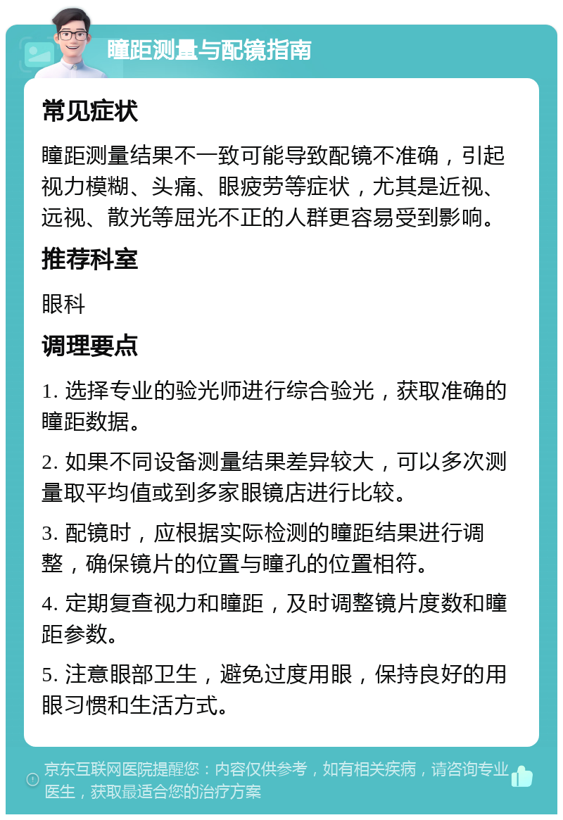 瞳距测量与配镜指南 常见症状 瞳距测量结果不一致可能导致配镜不准确，引起视力模糊、头痛、眼疲劳等症状，尤其是近视、远视、散光等屈光不正的人群更容易受到影响。 推荐科室 眼科 调理要点 1. 选择专业的验光师进行综合验光，获取准确的瞳距数据。 2. 如果不同设备测量结果差异较大，可以多次测量取平均值或到多家眼镜店进行比较。 3. 配镜时，应根据实际检测的瞳距结果进行调整，确保镜片的位置与瞳孔的位置相符。 4. 定期复查视力和瞳距，及时调整镜片度数和瞳距参数。 5. 注意眼部卫生，避免过度用眼，保持良好的用眼习惯和生活方式。