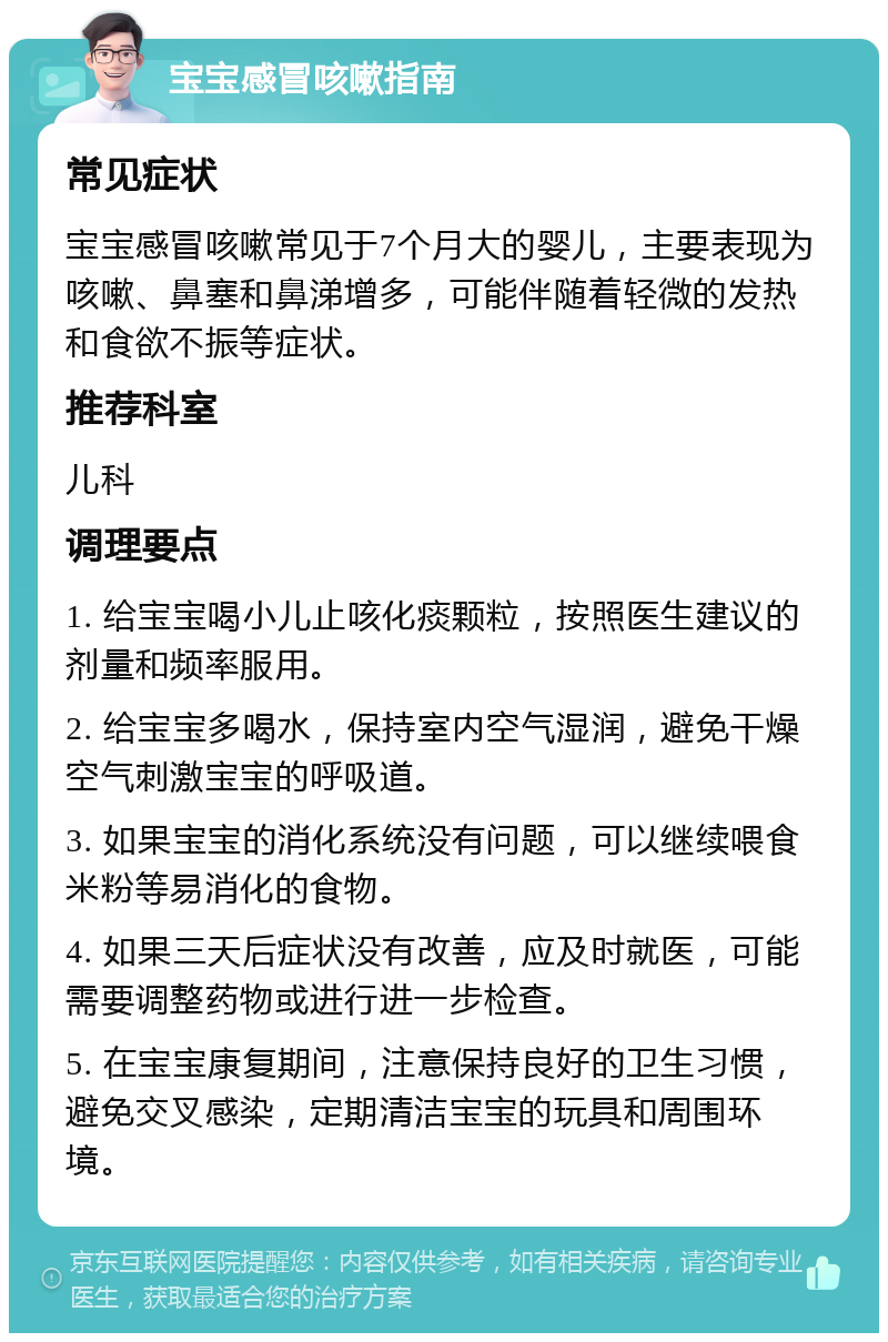 宝宝感冒咳嗽指南 常见症状 宝宝感冒咳嗽常见于7个月大的婴儿，主要表现为咳嗽、鼻塞和鼻涕增多，可能伴随着轻微的发热和食欲不振等症状。 推荐科室 儿科 调理要点 1. 给宝宝喝小儿止咳化痰颗粒，按照医生建议的剂量和频率服用。 2. 给宝宝多喝水，保持室内空气湿润，避免干燥空气刺激宝宝的呼吸道。 3. 如果宝宝的消化系统没有问题，可以继续喂食米粉等易消化的食物。 4. 如果三天后症状没有改善，应及时就医，可能需要调整药物或进行进一步检查。 5. 在宝宝康复期间，注意保持良好的卫生习惯，避免交叉感染，定期清洁宝宝的玩具和周围环境。