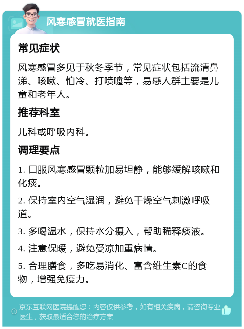 风寒感冒就医指南 常见症状 风寒感冒多见于秋冬季节，常见症状包括流清鼻涕、咳嗽、怕冷、打喷嚏等，易感人群主要是儿童和老年人。 推荐科室 儿科或呼吸内科。 调理要点 1. 口服风寒感冒颗粒加易坦静，能够缓解咳嗽和化痰。 2. 保持室内空气湿润，避免干燥空气刺激呼吸道。 3. 多喝温水，保持水分摄入，帮助稀释痰液。 4. 注意保暖，避免受凉加重病情。 5. 合理膳食，多吃易消化、富含维生素C的食物，增强免疫力。