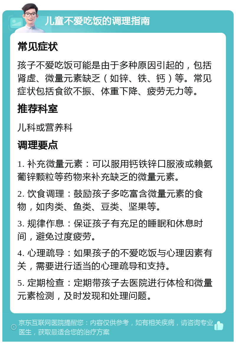 儿童不爱吃饭的调理指南 常见症状 孩子不爱吃饭可能是由于多种原因引起的，包括肾虚、微量元素缺乏（如锌、铁、钙）等。常见症状包括食欲不振、体重下降、疲劳无力等。 推荐科室 儿科或营养科 调理要点 1. 补充微量元素：可以服用钙铁锌口服液或賴氨葡锌颗粒等药物来补充缺乏的微量元素。 2. 饮食调理：鼓励孩子多吃富含微量元素的食物，如肉类、鱼类、豆类、坚果等。 3. 规律作息：保证孩子有充足的睡眠和休息时间，避免过度疲劳。 4. 心理疏导：如果孩子的不爱吃饭与心理因素有关，需要进行适当的心理疏导和支持。 5. 定期检查：定期带孩子去医院进行体检和微量元素检测，及时发现和处理问题。