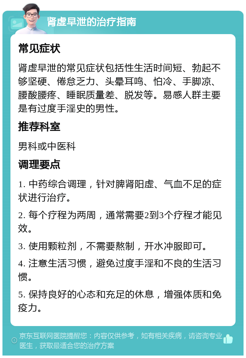 肾虚早泄的治疗指南 常见症状 肾虚早泄的常见症状包括性生活时间短、勃起不够坚硬、倦怠乏力、头晕耳鸣、怕冷、手脚凉、腰酸腰疼、睡眠质量差、脱发等。易感人群主要是有过度手淫史的男性。 推荐科室 男科或中医科 调理要点 1. 中药综合调理，针对脾肾阳虚、气血不足的症状进行治疗。 2. 每个疗程为两周，通常需要2到3个疗程才能见效。 3. 使用颗粒剂，不需要熬制，开水冲服即可。 4. 注意生活习惯，避免过度手淫和不良的生活习惯。 5. 保持良好的心态和充足的休息，增强体质和免疫力。