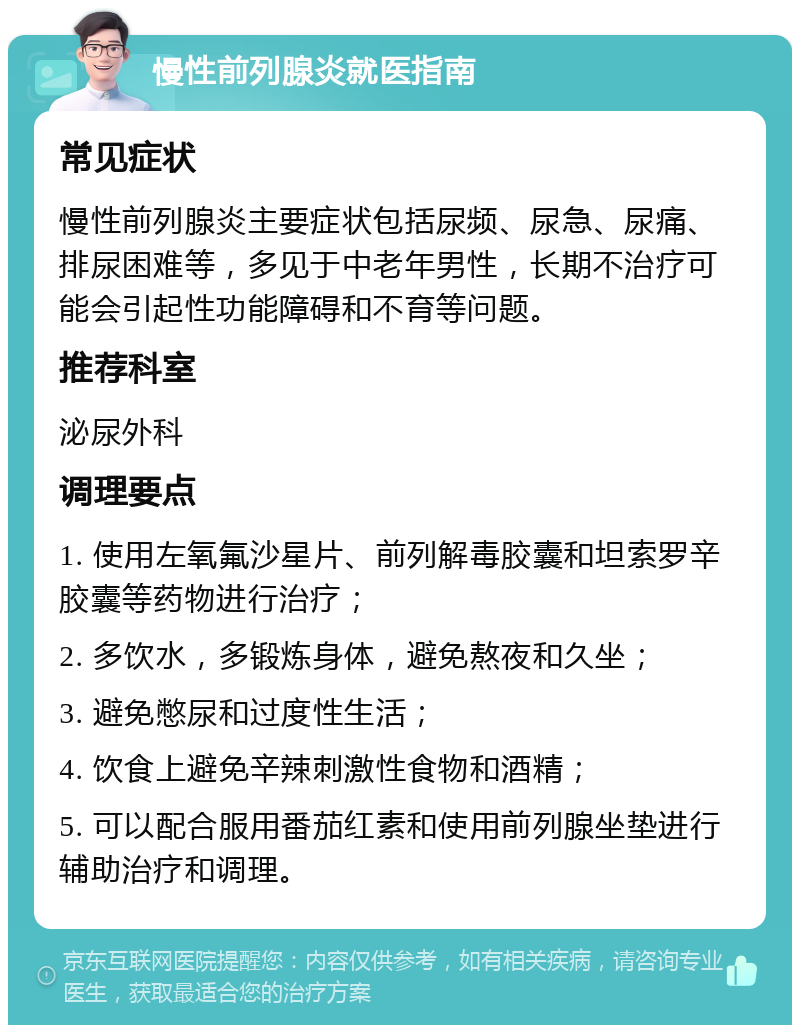 慢性前列腺炎就医指南 常见症状 慢性前列腺炎主要症状包括尿频、尿急、尿痛、排尿困难等，多见于中老年男性，长期不治疗可能会引起性功能障碍和不育等问题。 推荐科室 泌尿外科 调理要点 1. 使用左氧氟沙星片、前列解毒胶囊和坦索罗辛胶囊等药物进行治疗； 2. 多饮水，多锻炼身体，避免熬夜和久坐； 3. 避免憋尿和过度性生活； 4. 饮食上避免辛辣刺激性食物和酒精； 5. 可以配合服用番茄红素和使用前列腺坐垫进行辅助治疗和调理。