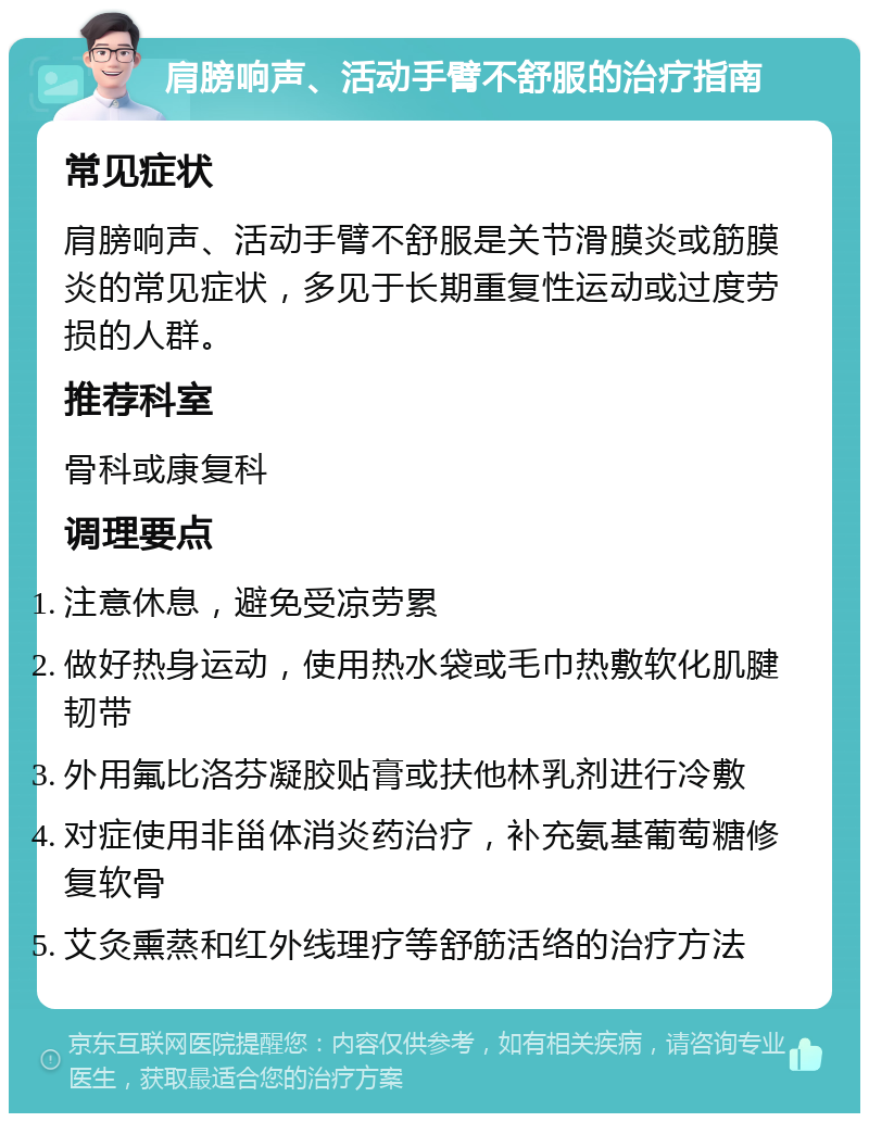 肩膀响声、活动手臂不舒服的治疗指南 常见症状 肩膀响声、活动手臂不舒服是关节滑膜炎或筋膜炎的常见症状，多见于长期重复性运动或过度劳损的人群。 推荐科室 骨科或康复科 调理要点 注意休息，避免受凉劳累 做好热身运动，使用热水袋或毛巾热敷软化肌腱韧带 外用氟比洛芬凝胶贴膏或扶他林乳剂进行冷敷 对症使用非甾体消炎药治疗，补充氨基葡萄糖修复软骨 艾灸熏蒸和红外线理疗等舒筋活络的治疗方法