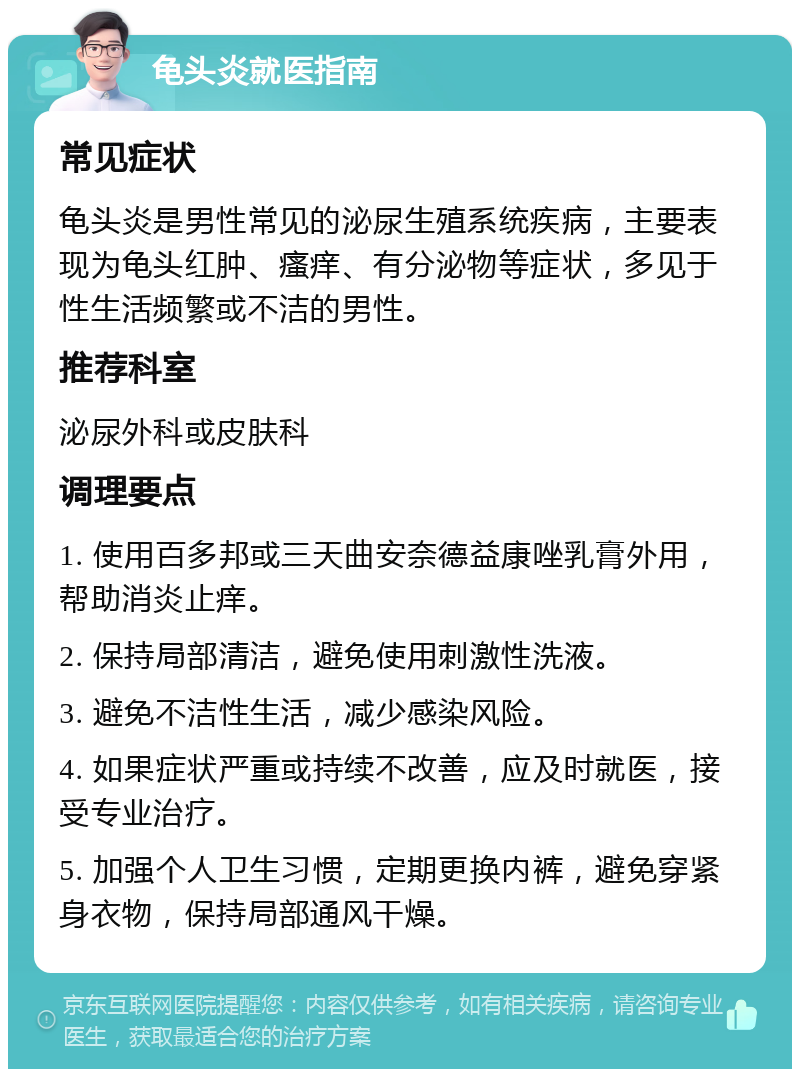 龟头炎就医指南 常见症状 龟头炎是男性常见的泌尿生殖系统疾病，主要表现为龟头红肿、瘙痒、有分泌物等症状，多见于性生活频繁或不洁的男性。 推荐科室 泌尿外科或皮肤科 调理要点 1. 使用百多邦或三天曲安奈德益康唑乳膏外用，帮助消炎止痒。 2. 保持局部清洁，避免使用刺激性洗液。 3. 避免不洁性生活，减少感染风险。 4. 如果症状严重或持续不改善，应及时就医，接受专业治疗。 5. 加强个人卫生习惯，定期更换内裤，避免穿紧身衣物，保持局部通风干燥。