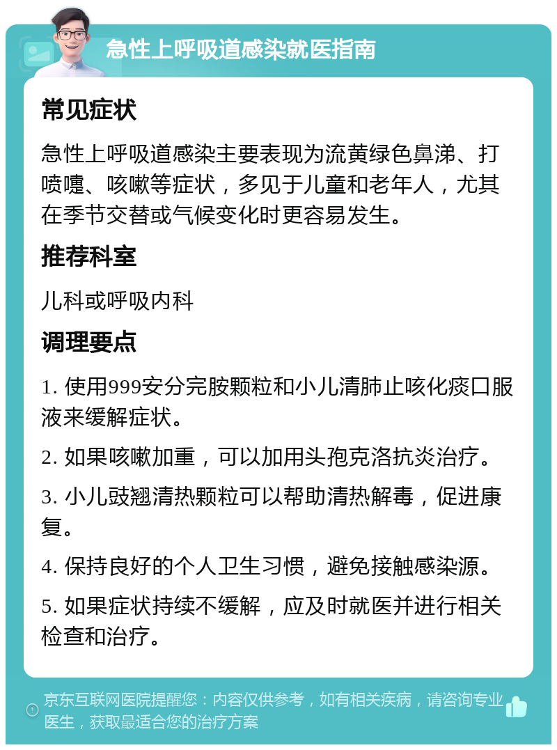 急性上呼吸道感染就医指南 常见症状 急性上呼吸道感染主要表现为流黄绿色鼻涕、打喷嚏、咳嗽等症状，多见于儿童和老年人，尤其在季节交替或气候变化时更容易发生。 推荐科室 儿科或呼吸内科 调理要点 1. 使用999安分完胺颗粒和小儿清肺止咳化痰口服液来缓解症状。 2. 如果咳嗽加重，可以加用头孢克洛抗炎治疗。 3. 小儿豉翘清热颗粒可以帮助清热解毒，促进康复。 4. 保持良好的个人卫生习惯，避免接触感染源。 5. 如果症状持续不缓解，应及时就医并进行相关检查和治疗。