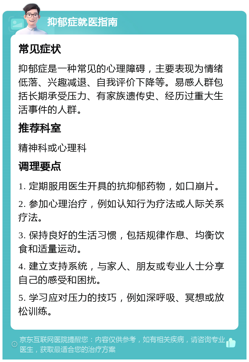 抑郁症就医指南 常见症状 抑郁症是一种常见的心理障碍，主要表现为情绪低落、兴趣减退、自我评价下降等。易感人群包括长期承受压力、有家族遗传史、经历过重大生活事件的人群。 推荐科室 精神科或心理科 调理要点 1. 定期服用医生开具的抗抑郁药物，如口崩片。 2. 参加心理治疗，例如认知行为疗法或人际关系疗法。 3. 保持良好的生活习惯，包括规律作息、均衡饮食和适量运动。 4. 建立支持系统，与家人、朋友或专业人士分享自己的感受和困扰。 5. 学习应对压力的技巧，例如深呼吸、冥想或放松训练。