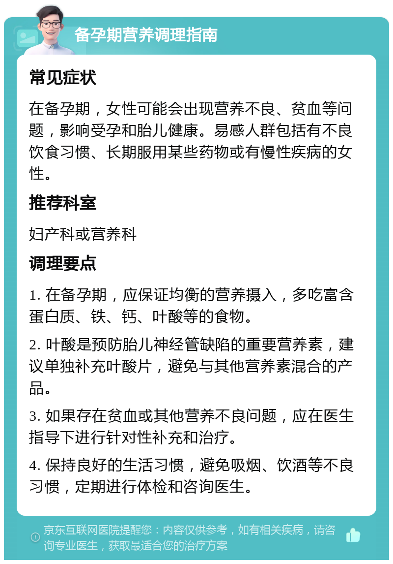 备孕期营养调理指南 常见症状 在备孕期，女性可能会出现营养不良、贫血等问题，影响受孕和胎儿健康。易感人群包括有不良饮食习惯、长期服用某些药物或有慢性疾病的女性。 推荐科室 妇产科或营养科 调理要点 1. 在备孕期，应保证均衡的营养摄入，多吃富含蛋白质、铁、钙、叶酸等的食物。 2. 叶酸是预防胎儿神经管缺陷的重要营养素，建议单独补充叶酸片，避免与其他营养素混合的产品。 3. 如果存在贫血或其他营养不良问题，应在医生指导下进行针对性补充和治疗。 4. 保持良好的生活习惯，避免吸烟、饮酒等不良习惯，定期进行体检和咨询医生。