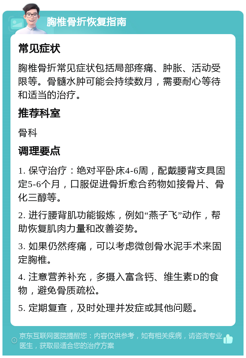 胸椎骨折恢复指南 常见症状 胸椎骨折常见症状包括局部疼痛、肿胀、活动受限等。骨髓水肿可能会持续数月，需要耐心等待和适当的治疗。 推荐科室 骨科 调理要点 1. 保守治疗：绝对平卧床4-6周，配戴腰背支具固定5-6个月，口服促进骨折愈合药物如接骨片、骨化三醇等。 2. 进行腰背肌功能锻炼，例如“燕子飞”动作，帮助恢复肌肉力量和改善姿势。 3. 如果仍然疼痛，可以考虑微创骨水泥手术来固定胸椎。 4. 注意营养补充，多摄入富含钙、维生素D的食物，避免骨质疏松。 5. 定期复查，及时处理并发症或其他问题。