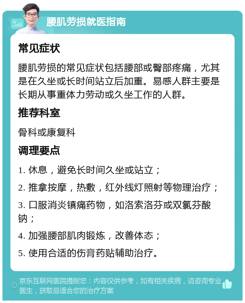 腰肌劳损就医指南 常见症状 腰肌劳损的常见症状包括腰部或臀部疼痛，尤其是在久坐或长时间站立后加重。易感人群主要是长期从事重体力劳动或久坐工作的人群。 推荐科室 骨科或康复科 调理要点 1. 休息，避免长时间久坐或站立； 2. 推拿按摩，热敷，红外线灯照射等物理治疗； 3. 口服消炎镇痛药物，如洛索洛芬或双氯芬酸钠； 4. 加强腰部肌肉锻炼，改善体态； 5. 使用合适的伤膏药贴辅助治疗。