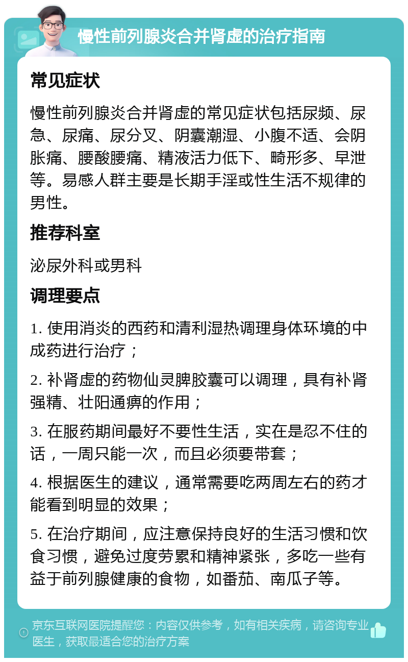 慢性前列腺炎合并肾虚的治疗指南 常见症状 慢性前列腺炎合并肾虚的常见症状包括尿频、尿急、尿痛、尿分叉、阴囊潮湿、小腹不适、会阴胀痛、腰酸腰痛、精液活力低下、畸形多、早泄等。易感人群主要是长期手淫或性生活不规律的男性。 推荐科室 泌尿外科或男科 调理要点 1. 使用消炎的西药和清利湿热调理身体环境的中成药进行治疗； 2. 补肾虚的药物仙灵脾胶囊可以调理，具有补肾强精、壮阳通痹的作用； 3. 在服药期间最好不要性生活，实在是忍不住的话，一周只能一次，而且必须要带套； 4. 根据医生的建议，通常需要吃两周左右的药才能看到明显的效果； 5. 在治疗期间，应注意保持良好的生活习惯和饮食习惯，避免过度劳累和精神紧张，多吃一些有益于前列腺健康的食物，如番茄、南瓜子等。