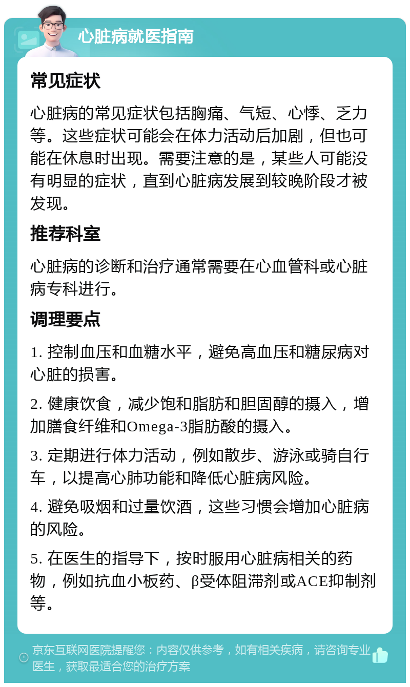 心脏病就医指南 常见症状 心脏病的常见症状包括胸痛、气短、心悸、乏力等。这些症状可能会在体力活动后加剧，但也可能在休息时出现。需要注意的是，某些人可能没有明显的症状，直到心脏病发展到较晚阶段才被发现。 推荐科室 心脏病的诊断和治疗通常需要在心血管科或心脏病专科进行。 调理要点 1. 控制血压和血糖水平，避免高血压和糖尿病对心脏的损害。 2. 健康饮食，减少饱和脂肪和胆固醇的摄入，增加膳食纤维和Omega-3脂肪酸的摄入。 3. 定期进行体力活动，例如散步、游泳或骑自行车，以提高心肺功能和降低心脏病风险。 4. 避免吸烟和过量饮酒，这些习惯会增加心脏病的风险。 5. 在医生的指导下，按时服用心脏病相关的药物，例如抗血小板药、β受体阻滞剂或ACE抑制剂等。