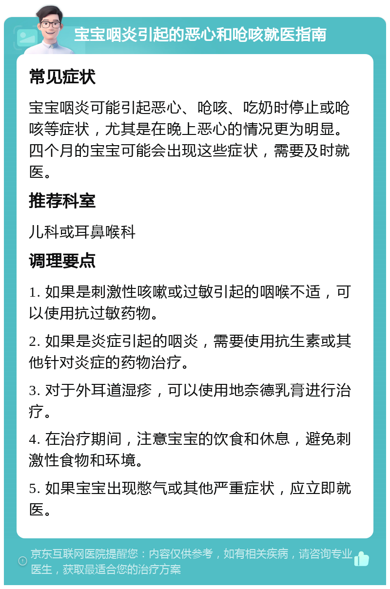 宝宝咽炎引起的恶心和呛咳就医指南 常见症状 宝宝咽炎可能引起恶心、呛咳、吃奶时停止或呛咳等症状，尤其是在晚上恶心的情况更为明显。四个月的宝宝可能会出现这些症状，需要及时就医。 推荐科室 儿科或耳鼻喉科 调理要点 1. 如果是刺激性咳嗽或过敏引起的咽喉不适，可以使用抗过敏药物。 2. 如果是炎症引起的咽炎，需要使用抗生素或其他针对炎症的药物治疗。 3. 对于外耳道湿疹，可以使用地奈德乳膏进行治疗。 4. 在治疗期间，注意宝宝的饮食和休息，避免刺激性食物和环境。 5. 如果宝宝出现憋气或其他严重症状，应立即就医。