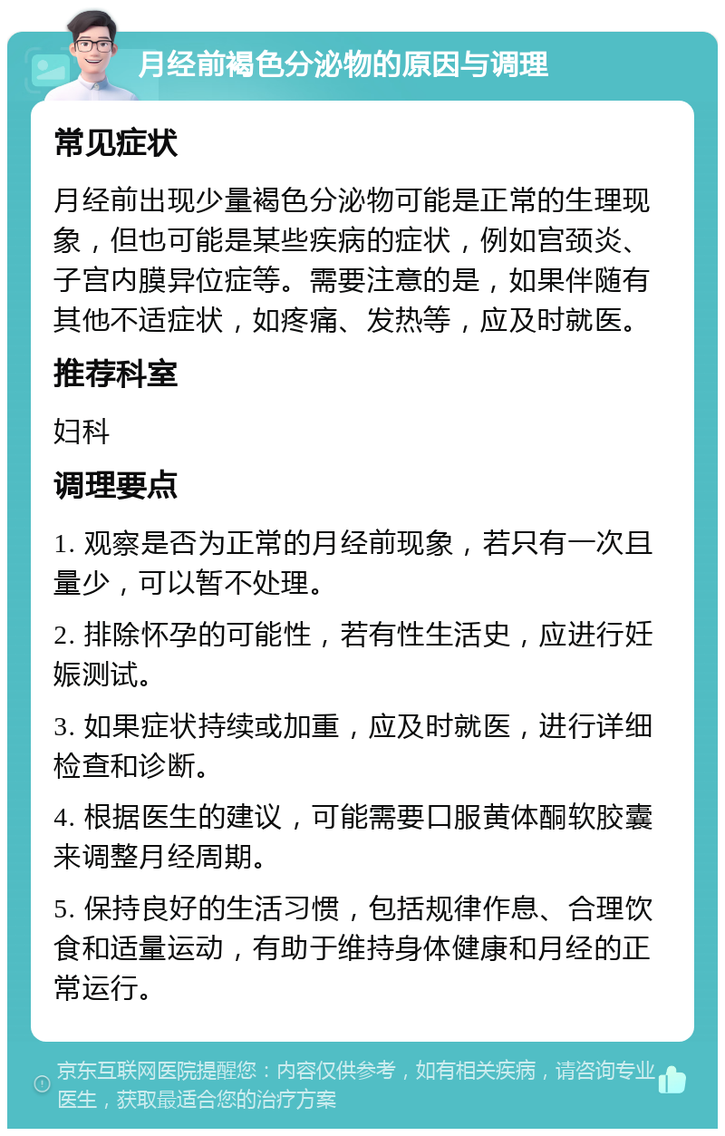 月经前褐色分泌物的原因与调理 常见症状 月经前出现少量褐色分泌物可能是正常的生理现象，但也可能是某些疾病的症状，例如宫颈炎、子宫内膜异位症等。需要注意的是，如果伴随有其他不适症状，如疼痛、发热等，应及时就医。 推荐科室 妇科 调理要点 1. 观察是否为正常的月经前现象，若只有一次且量少，可以暂不处理。 2. 排除怀孕的可能性，若有性生活史，应进行妊娠测试。 3. 如果症状持续或加重，应及时就医，进行详细检查和诊断。 4. 根据医生的建议，可能需要口服黄体酮软胶囊来调整月经周期。 5. 保持良好的生活习惯，包括规律作息、合理饮食和适量运动，有助于维持身体健康和月经的正常运行。