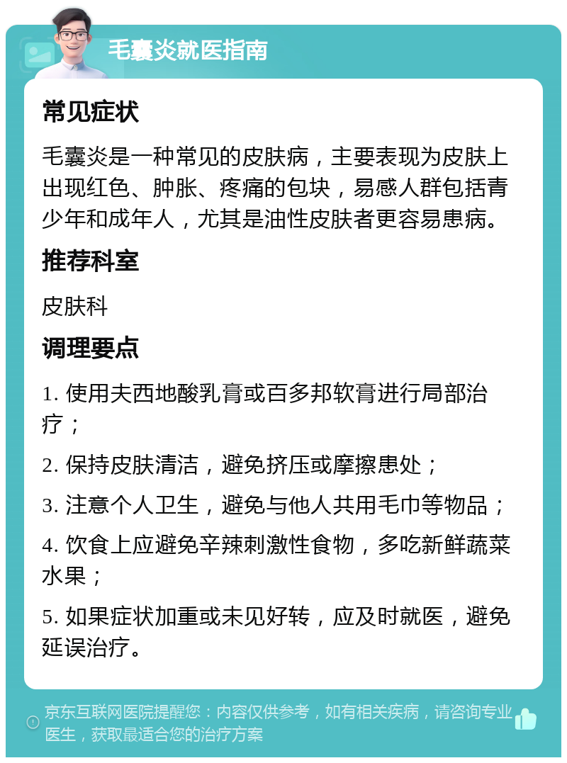 毛囊炎就医指南 常见症状 毛囊炎是一种常见的皮肤病，主要表现为皮肤上出现红色、肿胀、疼痛的包块，易感人群包括青少年和成年人，尤其是油性皮肤者更容易患病。 推荐科室 皮肤科 调理要点 1. 使用夫西地酸乳膏或百多邦软膏进行局部治疗； 2. 保持皮肤清洁，避免挤压或摩擦患处； 3. 注意个人卫生，避免与他人共用毛巾等物品； 4. 饮食上应避免辛辣刺激性食物，多吃新鲜蔬菜水果； 5. 如果症状加重或未见好转，应及时就医，避免延误治疗。