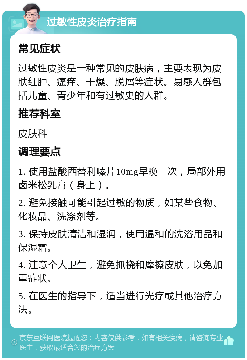 过敏性皮炎治疗指南 常见症状 过敏性皮炎是一种常见的皮肤病，主要表现为皮肤红肿、瘙痒、干燥、脱屑等症状。易感人群包括儿童、青少年和有过敏史的人群。 推荐科室 皮肤科 调理要点 1. 使用盐酸西替利嗪片10mg早晚一次，局部外用卤米松乳膏（身上）。 2. 避免接触可能引起过敏的物质，如某些食物、化妆品、洗涤剂等。 3. 保持皮肤清洁和湿润，使用温和的洗浴用品和保湿霜。 4. 注意个人卫生，避免抓挠和摩擦皮肤，以免加重症状。 5. 在医生的指导下，适当进行光疗或其他治疗方法。