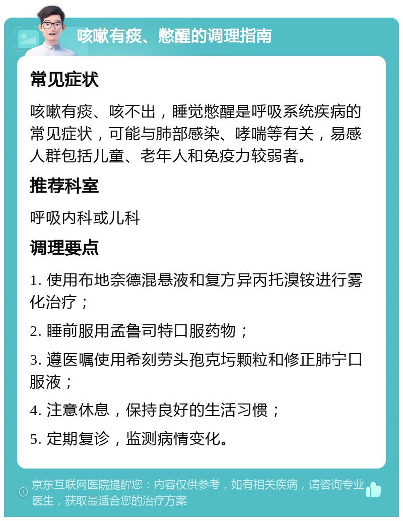 咳嗽有痰、憋醒的调理指南 常见症状 咳嗽有痰、咳不出，睡觉憋醒是呼吸系统疾病的常见症状，可能与肺部感染、哮喘等有关，易感人群包括儿童、老年人和免疫力较弱者。 推荐科室 呼吸内科或儿科 调理要点 1. 使用布地奈德混悬液和复方异丙托溴铵进行雾化治疗； 2. 睡前服用孟鲁司特口服药物； 3. 遵医嘱使用希刻劳头孢克圬颗粒和修正肺宁口服液； 4. 注意休息，保持良好的生活习惯； 5. 定期复诊，监测病情变化。