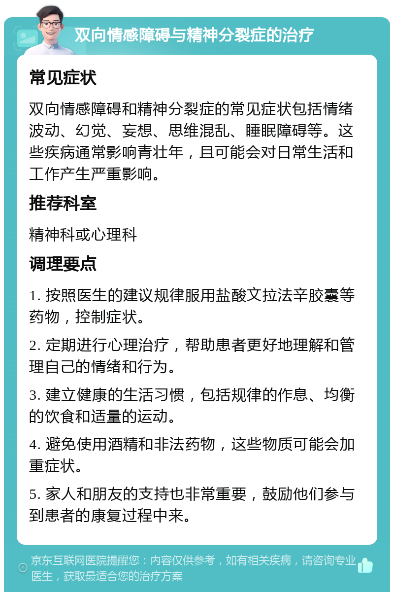 双向情感障碍与精神分裂症的治疗 常见症状 双向情感障碍和精神分裂症的常见症状包括情绪波动、幻觉、妄想、思维混乱、睡眠障碍等。这些疾病通常影响青壮年，且可能会对日常生活和工作产生严重影响。 推荐科室 精神科或心理科 调理要点 1. 按照医生的建议规律服用盐酸文拉法辛胶囊等药物，控制症状。 2. 定期进行心理治疗，帮助患者更好地理解和管理自己的情绪和行为。 3. 建立健康的生活习惯，包括规律的作息、均衡的饮食和适量的运动。 4. 避免使用酒精和非法药物，这些物质可能会加重症状。 5. 家人和朋友的支持也非常重要，鼓励他们参与到患者的康复过程中来。