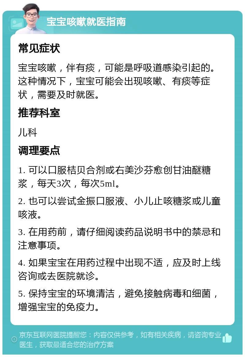 宝宝咳嗽就医指南 常见症状 宝宝咳嗽，伴有痰，可能是呼吸道感染引起的。这种情况下，宝宝可能会出现咳嗽、有痰等症状，需要及时就医。 推荐科室 儿科 调理要点 1. 可以口服桔贝合剂或右美沙芬愈创甘油醚糖浆，每天3次，每次5ml。 2. 也可以尝试金振口服液、小儿止咳糖浆或儿童咳液。 3. 在用药前，请仔细阅读药品说明书中的禁忌和注意事项。 4. 如果宝宝在用药过程中出现不适，应及时上线咨询或去医院就诊。 5. 保持宝宝的环境清洁，避免接触病毒和细菌，增强宝宝的免疫力。