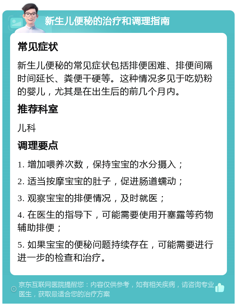 新生儿便秘的治疗和调理指南 常见症状 新生儿便秘的常见症状包括排便困难、排便间隔时间延长、粪便干硬等。这种情况多见于吃奶粉的婴儿，尤其是在出生后的前几个月内。 推荐科室 儿科 调理要点 1. 增加喂养次数，保持宝宝的水分摄入； 2. 适当按摩宝宝的肚子，促进肠道蠕动； 3. 观察宝宝的排便情况，及时就医； 4. 在医生的指导下，可能需要使用开塞露等药物辅助排便； 5. 如果宝宝的便秘问题持续存在，可能需要进行进一步的检查和治疗。