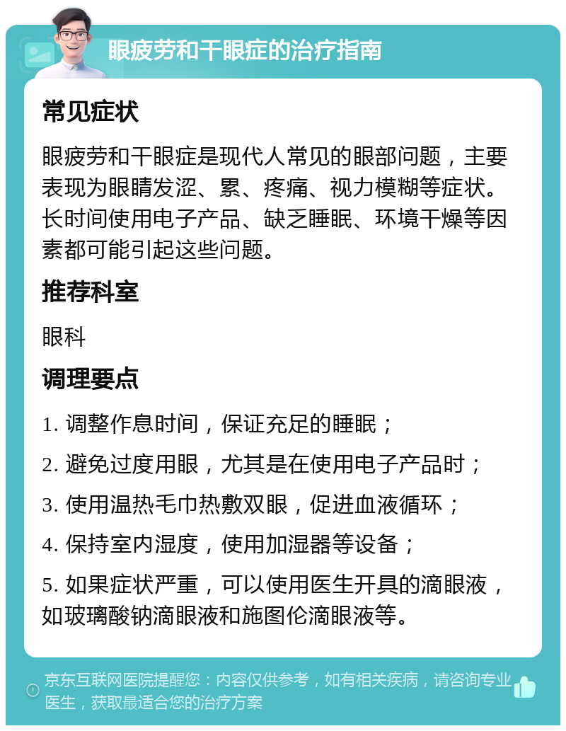 眼疲劳和干眼症的治疗指南 常见症状 眼疲劳和干眼症是现代人常见的眼部问题，主要表现为眼睛发涩、累、疼痛、视力模糊等症状。长时间使用电子产品、缺乏睡眠、环境干燥等因素都可能引起这些问题。 推荐科室 眼科 调理要点 1. 调整作息时间，保证充足的睡眠； 2. 避免过度用眼，尤其是在使用电子产品时； 3. 使用温热毛巾热敷双眼，促进血液循环； 4. 保持室内湿度，使用加湿器等设备； 5. 如果症状严重，可以使用医生开具的滴眼液，如玻璃酸钠滴眼液和施图伦滴眼液等。