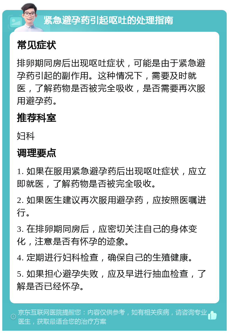 紧急避孕药引起呕吐的处理指南 常见症状 排卵期同房后出现呕吐症状，可能是由于紧急避孕药引起的副作用。这种情况下，需要及时就医，了解药物是否被完全吸收，是否需要再次服用避孕药。 推荐科室 妇科 调理要点 1. 如果在服用紧急避孕药后出现呕吐症状，应立即就医，了解药物是否被完全吸收。 2. 如果医生建议再次服用避孕药，应按照医嘱进行。 3. 在排卵期同房后，应密切关注自己的身体变化，注意是否有怀孕的迹象。 4. 定期进行妇科检查，确保自己的生殖健康。 5. 如果担心避孕失败，应及早进行抽血检查，了解是否已经怀孕。