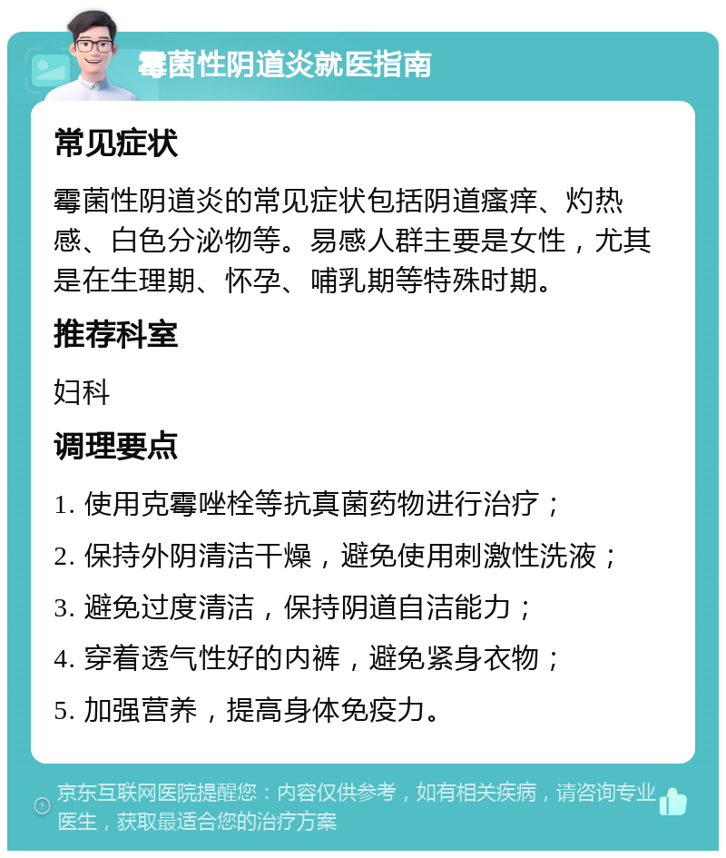 霉菌性阴道炎就医指南 常见症状 霉菌性阴道炎的常见症状包括阴道瘙痒、灼热感、白色分泌物等。易感人群主要是女性，尤其是在生理期、怀孕、哺乳期等特殊时期。 推荐科室 妇科 调理要点 1. 使用克霉唑栓等抗真菌药物进行治疗； 2. 保持外阴清洁干燥，避免使用刺激性洗液； 3. 避免过度清洁，保持阴道自洁能力； 4. 穿着透气性好的内裤，避免紧身衣物； 5. 加强营养，提高身体免疫力。