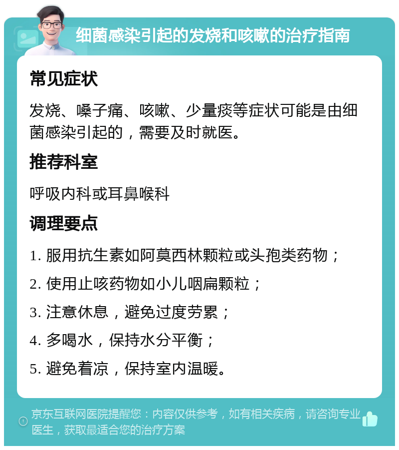 细菌感染引起的发烧和咳嗽的治疗指南 常见症状 发烧、嗓子痛、咳嗽、少量痰等症状可能是由细菌感染引起的，需要及时就医。 推荐科室 呼吸内科或耳鼻喉科 调理要点 1. 服用抗生素如阿莫西林颗粒或头孢类药物； 2. 使用止咳药物如小儿咽扁颗粒； 3. 注意休息，避免过度劳累； 4. 多喝水，保持水分平衡； 5. 避免着凉，保持室内温暖。