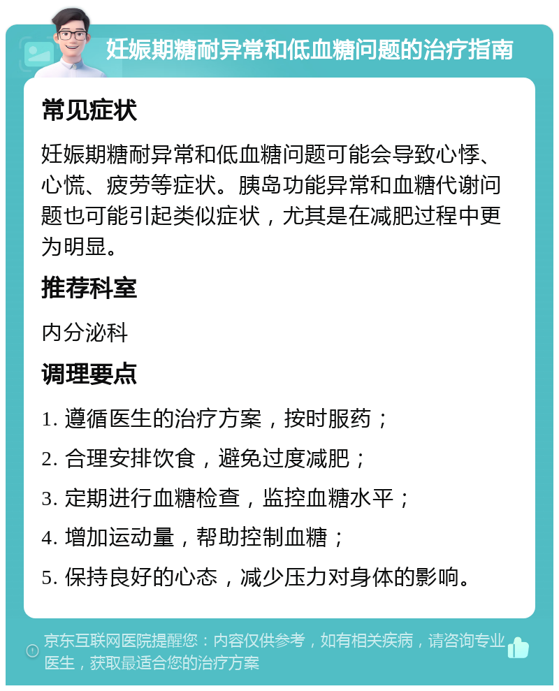 妊娠期糖耐异常和低血糖问题的治疗指南 常见症状 妊娠期糖耐异常和低血糖问题可能会导致心悸、心慌、疲劳等症状。胰岛功能异常和血糖代谢问题也可能引起类似症状，尤其是在减肥过程中更为明显。 推荐科室 内分泌科 调理要点 1. 遵循医生的治疗方案，按时服药； 2. 合理安排饮食，避免过度减肥； 3. 定期进行血糖检查，监控血糖水平； 4. 增加运动量，帮助控制血糖； 5. 保持良好的心态，减少压力对身体的影响。