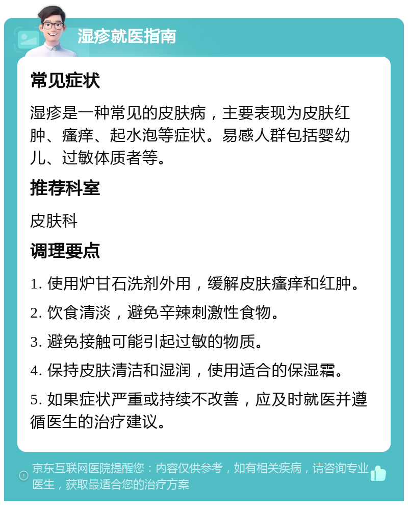 湿疹就医指南 常见症状 湿疹是一种常见的皮肤病，主要表现为皮肤红肿、瘙痒、起水泡等症状。易感人群包括婴幼儿、过敏体质者等。 推荐科室 皮肤科 调理要点 1. 使用炉甘石洗剂外用，缓解皮肤瘙痒和红肿。 2. 饮食清淡，避免辛辣刺激性食物。 3. 避免接触可能引起过敏的物质。 4. 保持皮肤清洁和湿润，使用适合的保湿霜。 5. 如果症状严重或持续不改善，应及时就医并遵循医生的治疗建议。