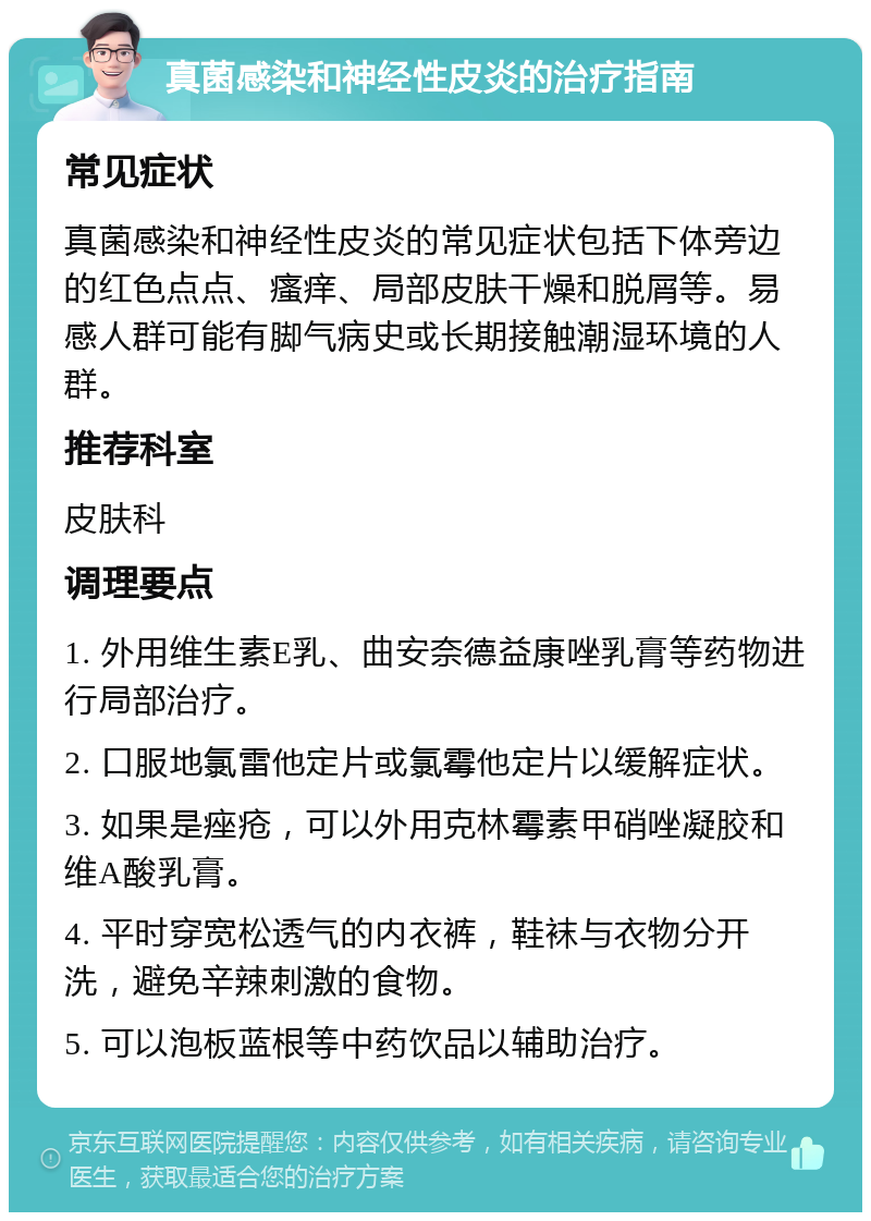 真菌感染和神经性皮炎的治疗指南 常见症状 真菌感染和神经性皮炎的常见症状包括下体旁边的红色点点、瘙痒、局部皮肤干燥和脱屑等。易感人群可能有脚气病史或长期接触潮湿环境的人群。 推荐科室 皮肤科 调理要点 1. 外用维生素E乳、曲安奈德益康唑乳膏等药物进行局部治疗。 2. 口服地氯雷他定片或氯霉他定片以缓解症状。 3. 如果是痤疮，可以外用克林霉素甲硝唑凝胶和维A酸乳膏。 4. 平时穿宽松透气的内衣裤，鞋袜与衣物分开洗，避免辛辣刺激的食物。 5. 可以泡板蓝根等中药饮品以辅助治疗。