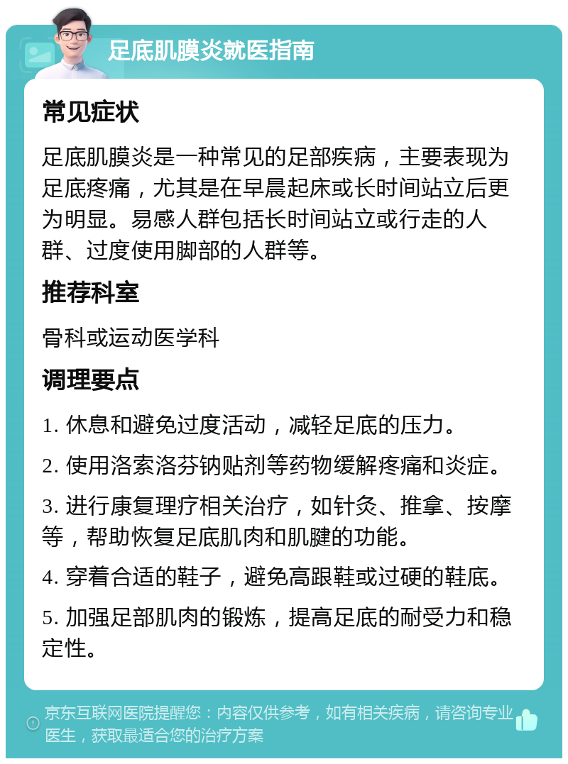 足底肌膜炎就医指南 常见症状 足底肌膜炎是一种常见的足部疾病，主要表现为足底疼痛，尤其是在早晨起床或长时间站立后更为明显。易感人群包括长时间站立或行走的人群、过度使用脚部的人群等。 推荐科室 骨科或运动医学科 调理要点 1. 休息和避免过度活动，减轻足底的压力。 2. 使用洛索洛芬钠贴剂等药物缓解疼痛和炎症。 3. 进行康复理疗相关治疗，如针灸、推拿、按摩等，帮助恢复足底肌肉和肌腱的功能。 4. 穿着合适的鞋子，避免高跟鞋或过硬的鞋底。 5. 加强足部肌肉的锻炼，提高足底的耐受力和稳定性。