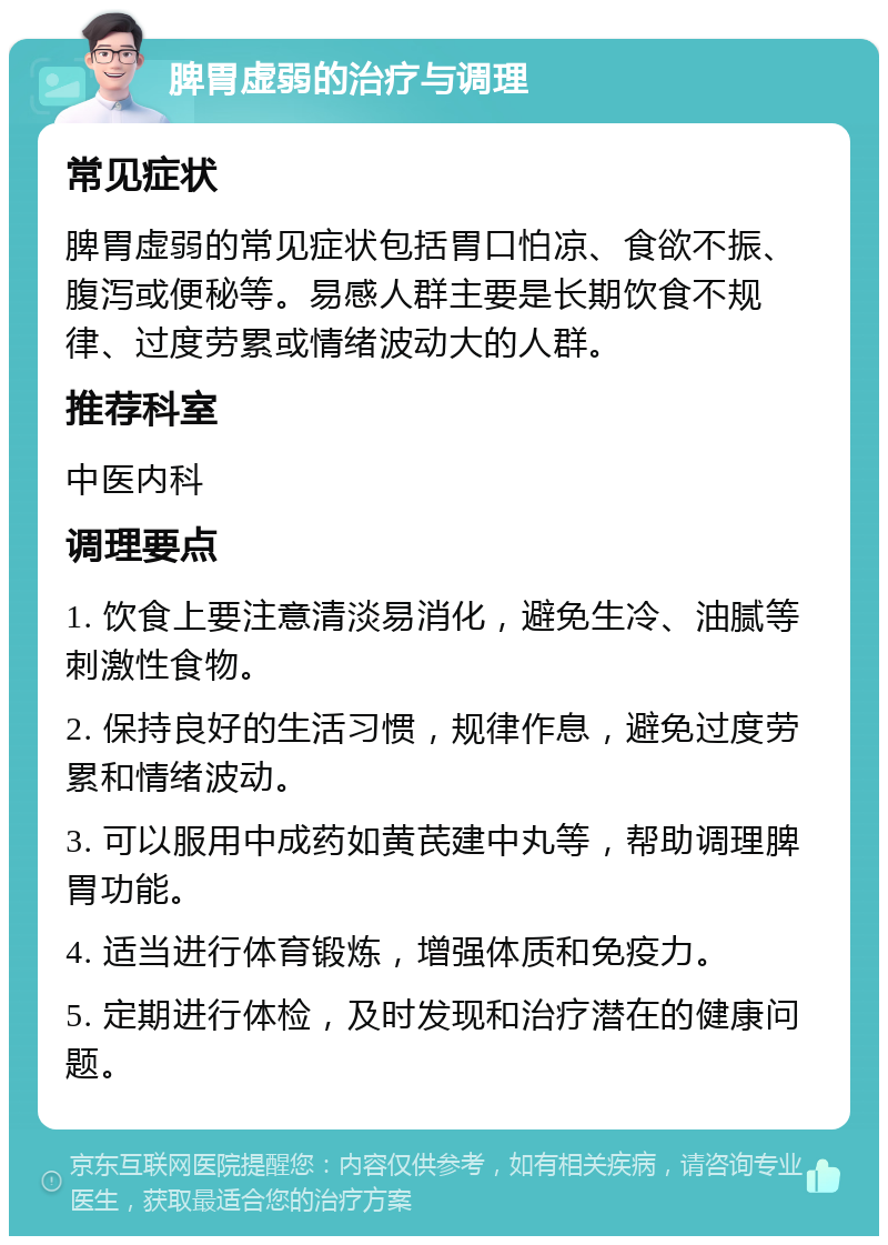 脾胃虚弱的治疗与调理 常见症状 脾胃虚弱的常见症状包括胃口怕凉、食欲不振、腹泻或便秘等。易感人群主要是长期饮食不规律、过度劳累或情绪波动大的人群。 推荐科室 中医内科 调理要点 1. 饮食上要注意清淡易消化，避免生冷、油腻等刺激性食物。 2. 保持良好的生活习惯，规律作息，避免过度劳累和情绪波动。 3. 可以服用中成药如黄芪建中丸等，帮助调理脾胃功能。 4. 适当进行体育锻炼，增强体质和免疫力。 5. 定期进行体检，及时发现和治疗潜在的健康问题。