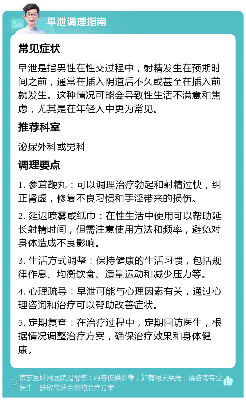 早泄调理指南 常见症状 早泄是指男性在性交过程中，射精发生在预期时间之前，通常在插入阴道后不久或甚至在插入前就发生。这种情况可能会导致性生活不满意和焦虑，尤其是在年轻人中更为常见。 推荐科室 泌尿外科或男科 调理要点 1. 参茸鞭丸：可以调理治疗勃起和射精过快，纠正肾虚，修复不良习惯和手淫带来的损伤。 2. 延迟喷雾或纸巾：在性生活中使用可以帮助延长射精时间，但需注意使用方法和频率，避免对身体造成不良影响。 3. 生活方式调整：保持健康的生活习惯，包括规律作息、均衡饮食、适量运动和减少压力等。 4. 心理疏导：早泄可能与心理因素有关，通过心理咨询和治疗可以帮助改善症状。 5. 定期复查：在治疗过程中，定期回访医生，根据情况调整治疗方案，确保治疗效果和身体健康。