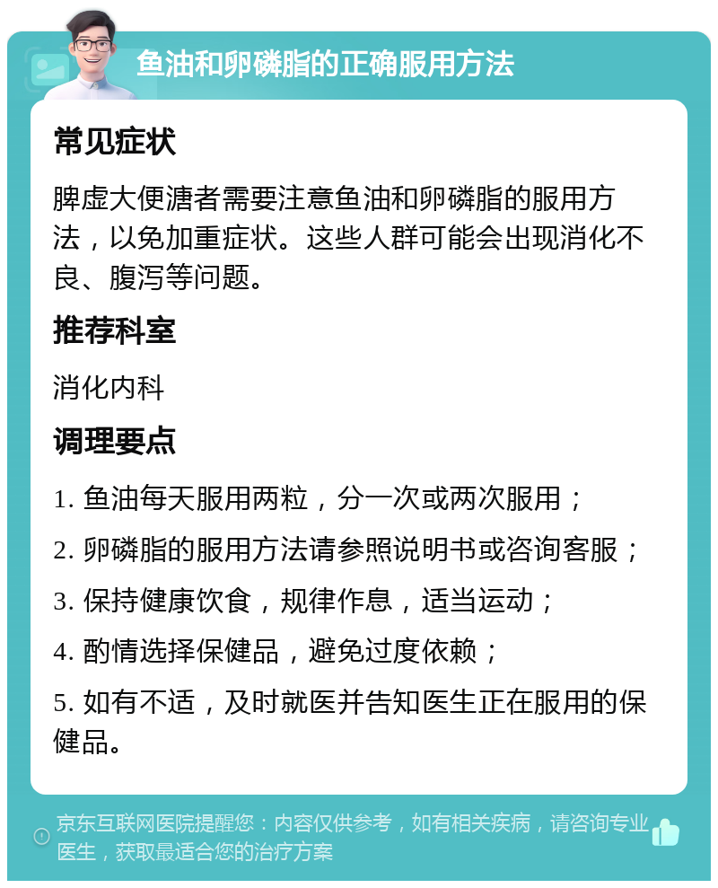 鱼油和卵磷脂的正确服用方法 常见症状 脾虚大便溏者需要注意鱼油和卵磷脂的服用方法，以免加重症状。这些人群可能会出现消化不良、腹泻等问题。 推荐科室 消化内科 调理要点 1. 鱼油每天服用两粒，分一次或两次服用； 2. 卵磷脂的服用方法请参照说明书或咨询客服； 3. 保持健康饮食，规律作息，适当运动； 4. 酌情选择保健品，避免过度依赖； 5. 如有不适，及时就医并告知医生正在服用的保健品。