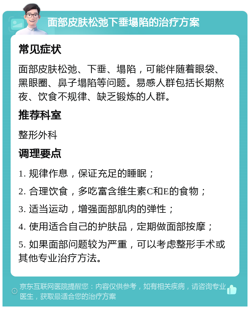 面部皮肤松弛下垂塌陷的治疗方案 常见症状 面部皮肤松弛、下垂、塌陷，可能伴随着眼袋、黑眼圈、鼻子塌陷等问题。易感人群包括长期熬夜、饮食不规律、缺乏锻炼的人群。 推荐科室 整形外科 调理要点 1. 规律作息，保证充足的睡眠； 2. 合理饮食，多吃富含维生素C和E的食物； 3. 适当运动，增强面部肌肉的弹性； 4. 使用适合自己的护肤品，定期做面部按摩； 5. 如果面部问题较为严重，可以考虑整形手术或其他专业治疗方法。