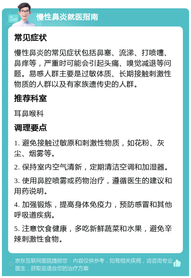 慢性鼻炎就医指南 常见症状 慢性鼻炎的常见症状包括鼻塞、流涕、打喷嚏、鼻痒等，严重时可能会引起头痛、嗅觉减退等问题。易感人群主要是过敏体质、长期接触刺激性物质的人群以及有家族遗传史的人群。 推荐科室 耳鼻喉科 调理要点 1. 避免接触过敏原和刺激性物质，如花粉、灰尘、烟雾等。 2. 保持室内空气清新，定期清洁空调和加湿器。 3. 使用鼻腔喷雾或药物治疗，遵循医生的建议和用药说明。 4. 加强锻炼，提高身体免疫力，预防感冒和其他呼吸道疾病。 5. 注意饮食健康，多吃新鲜蔬菜和水果，避免辛辣刺激性食物。