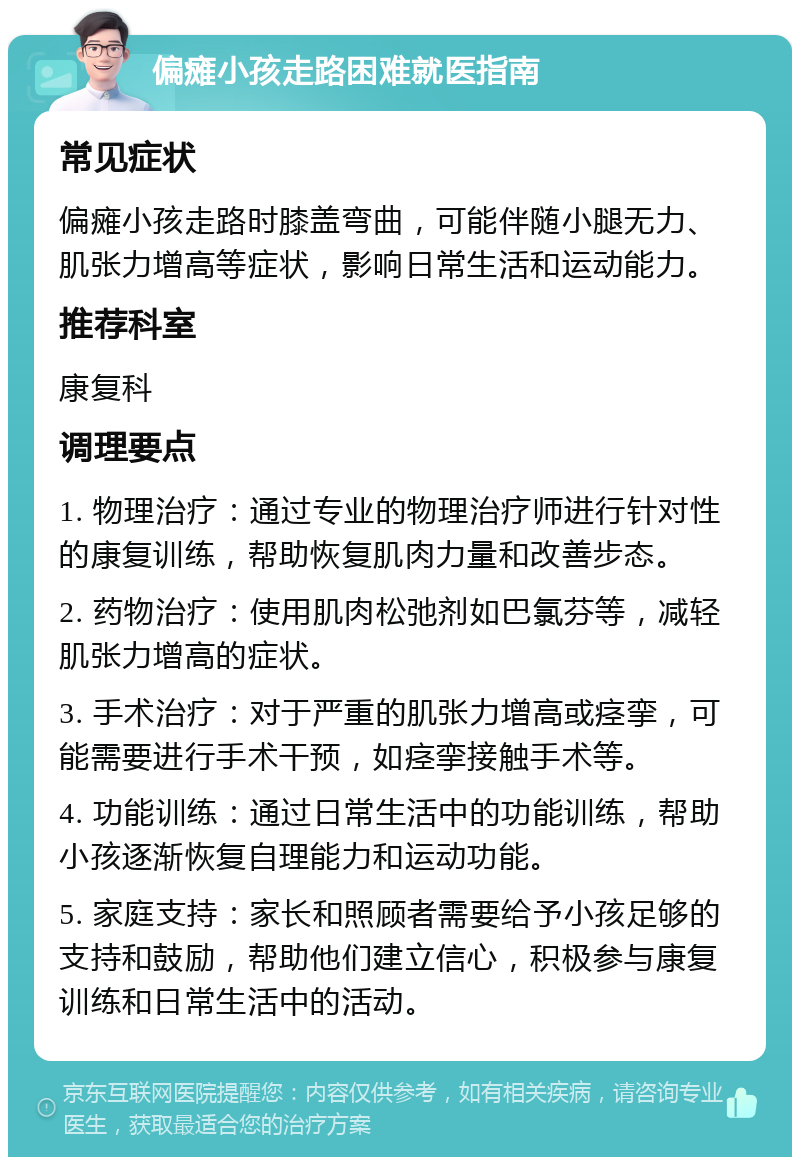 偏瘫小孩走路困难就医指南 常见症状 偏瘫小孩走路时膝盖弯曲，可能伴随小腿无力、肌张力增高等症状，影响日常生活和运动能力。 推荐科室 康复科 调理要点 1. 物理治疗：通过专业的物理治疗师进行针对性的康复训练，帮助恢复肌肉力量和改善步态。 2. 药物治疗：使用肌肉松弛剂如巴氯芬等，减轻肌张力增高的症状。 3. 手术治疗：对于严重的肌张力增高或痉挛，可能需要进行手术干预，如痉挛接触手术等。 4. 功能训练：通过日常生活中的功能训练，帮助小孩逐渐恢复自理能力和运动功能。 5. 家庭支持：家长和照顾者需要给予小孩足够的支持和鼓励，帮助他们建立信心，积极参与康复训练和日常生活中的活动。