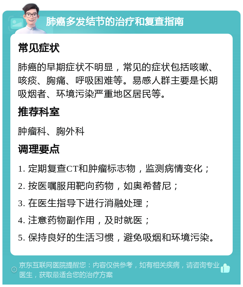 肺癌多发结节的治疗和复查指南 常见症状 肺癌的早期症状不明显，常见的症状包括咳嗽、咳痰、胸痛、呼吸困难等。易感人群主要是长期吸烟者、环境污染严重地区居民等。 推荐科室 肿瘤科、胸外科 调理要点 1. 定期复查CT和肿瘤标志物，监测病情变化； 2. 按医嘱服用靶向药物，如奥希替尼； 3. 在医生指导下进行消融处理； 4. 注意药物副作用，及时就医； 5. 保持良好的生活习惯，避免吸烟和环境污染。