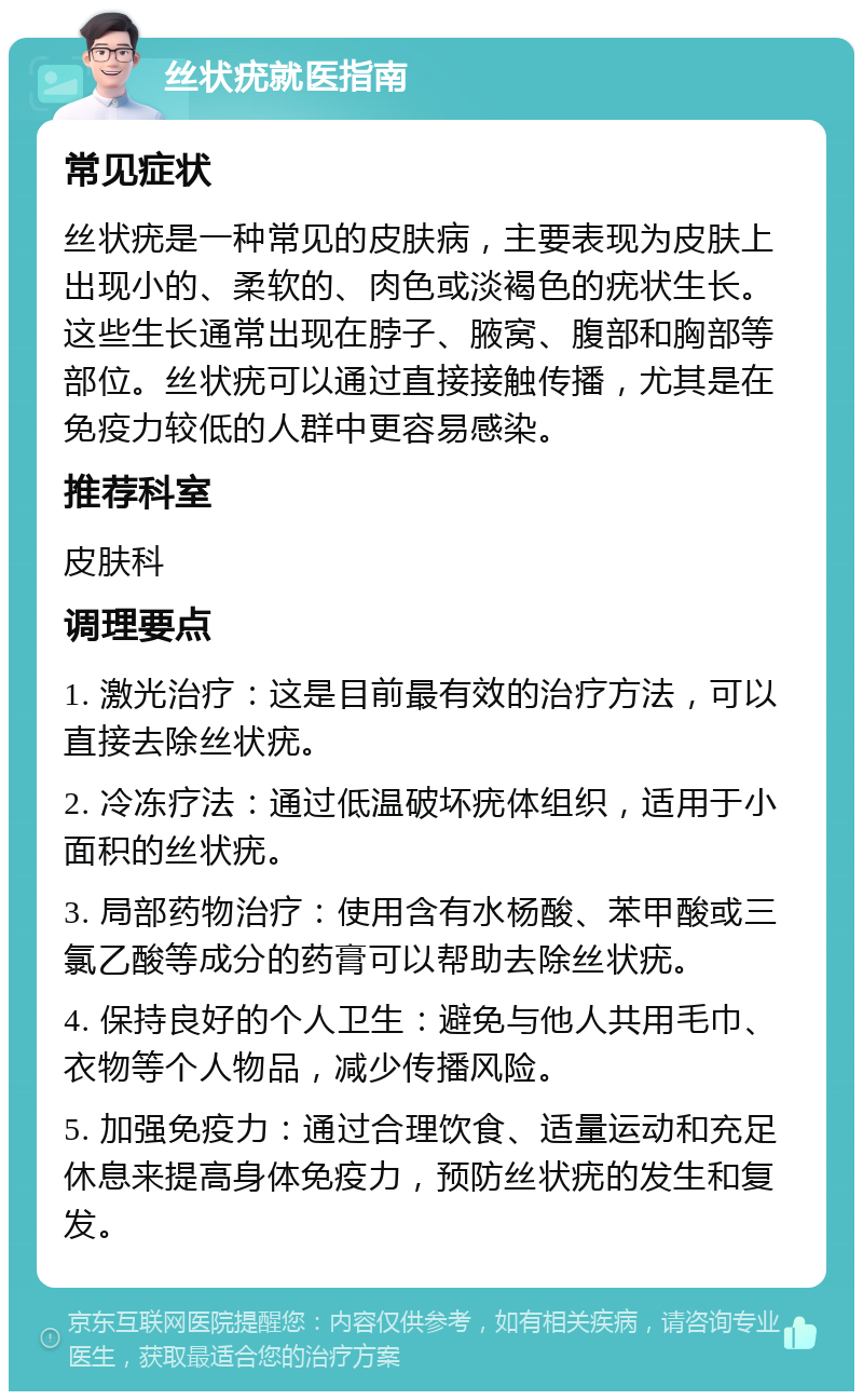 丝状疣就医指南 常见症状 丝状疣是一种常见的皮肤病，主要表现为皮肤上出现小的、柔软的、肉色或淡褐色的疣状生长。这些生长通常出现在脖子、腋窝、腹部和胸部等部位。丝状疣可以通过直接接触传播，尤其是在免疫力较低的人群中更容易感染。 推荐科室 皮肤科 调理要点 1. 激光治疗：这是目前最有效的治疗方法，可以直接去除丝状疣。 2. 冷冻疗法：通过低温破坏疣体组织，适用于小面积的丝状疣。 3. 局部药物治疗：使用含有水杨酸、苯甲酸或三氯乙酸等成分的药膏可以帮助去除丝状疣。 4. 保持良好的个人卫生：避免与他人共用毛巾、衣物等个人物品，减少传播风险。 5. 加强免疫力：通过合理饮食、适量运动和充足休息来提高身体免疫力，预防丝状疣的发生和复发。