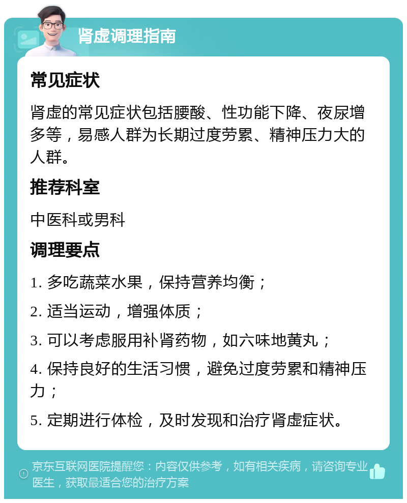 肾虚调理指南 常见症状 肾虚的常见症状包括腰酸、性功能下降、夜尿增多等，易感人群为长期过度劳累、精神压力大的人群。 推荐科室 中医科或男科 调理要点 1. 多吃蔬菜水果，保持营养均衡； 2. 适当运动，增强体质； 3. 可以考虑服用补肾药物，如六味地黄丸； 4. 保持良好的生活习惯，避免过度劳累和精神压力； 5. 定期进行体检，及时发现和治疗肾虚症状。